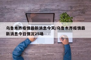 乌鲁木齐疫情最新消息今天/乌鲁木齐疫情最新消息今日情况25场