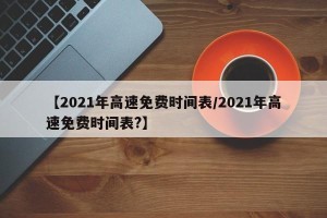 【2021年高速免费时间表/2021年高速免费时间表?】