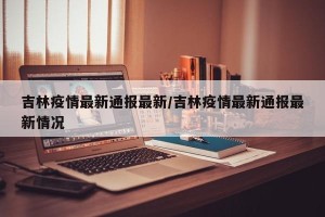 吉林疫情最新通报最新/吉林疫情最新通报最新情况
