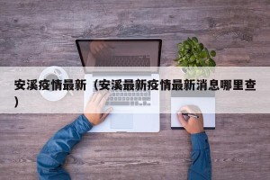 安溪疫情最新（安溪最新疫情最新消息哪里查）