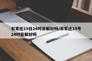 石家庄19日24时会解封吗/石家庄19号24时能解封吗