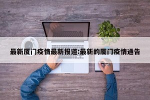 最新厦门疫情最新报道:最新的厦门疫情通告