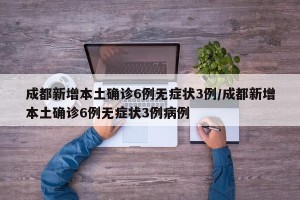 成都新增本土确诊6例无症状3例/成都新增本土确诊6例无症状3例病例
