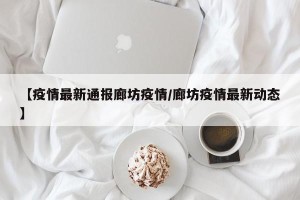 【疫情最新通报廊坊疫情/廊坊疫情最新动态】