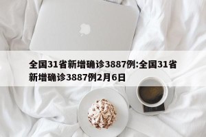 全国31省新增确诊3887例:全国31省新增确诊3887例2月6日