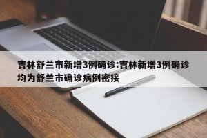 吉林舒兰市新增3例确诊:吉林新增3例确诊均为舒兰市确诊病例密接