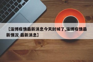 【淄博疫情最新消息今天封城了,淄博疫情最新情况 最新消息】