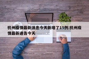 杭州疫情最新消息今天新增了15例:杭州疫情最新通告今天