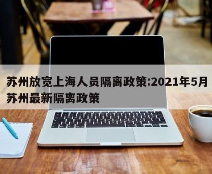 苏州放宽上海人员隔离政策:2021年5月苏州最新隔离政策