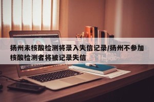 扬州未核酸检测将录入失信记录/扬州不参加核酸检测者将被记录失信