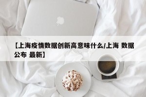 【上海疫情数据创新高意味什么/上海 数据 公布 最新】