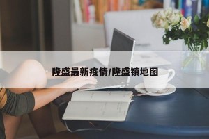 隆盛最新疫情/隆盛镇地图