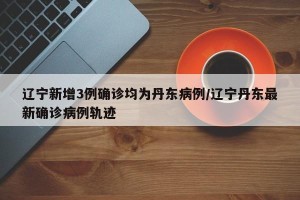 辽宁新增3例确诊均为丹东病例/辽宁丹东最新确诊病例轨迹