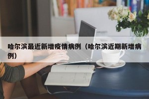 哈尔滨最近新增疫情病例（哈尔滨近期新增病例）