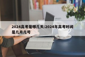 2024高考是哪几天:2024年高考时间是几月几号