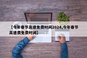 【今年春节高速免费时间2024,今年春节高速费免费时间】
