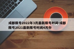 成都限号2022年3月最新限号时间:成都限号2021最新限号时间4月份