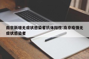南京新增无症状感染者抗体阳性:南京疫情无症状感染者