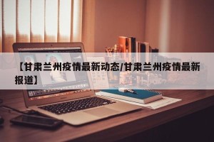 【甘肃兰州疫情最新动态/甘肃兰州疫情最新报道】