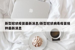 新型冠状疫苗最新消息/新型冠状病毒疫苗接种最新消息