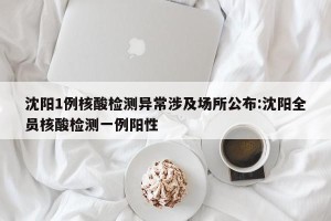 沈阳1例核酸检测异常涉及场所公布:沈阳全员核酸检测一例阳性