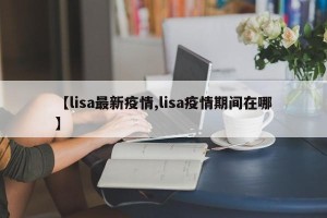 【lisa最新疫情,lisa疫情期间在哪】