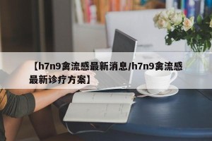 【h7n9禽流感最新消息/h7n9禽流感最新诊疗方案】