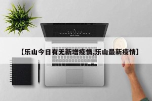 【乐山今日有无新增疫情,乐山最新疫情】