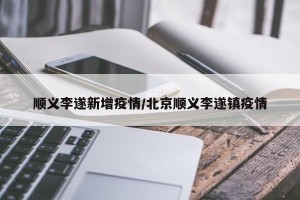 顺义李遂新增疫情/北京顺义李遂镇疫情