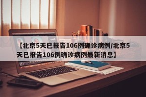 【北京5天已报告106例确诊病例/北京5天已报告106例确诊病例最新消息】