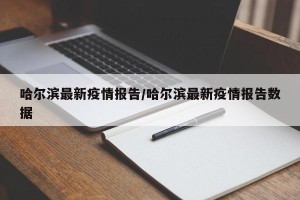 哈尔滨最新疫情报告/哈尔滨最新疫情报告数据
