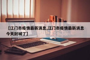 【江门市疫情最新消息,江门市疫情最新消息今天封城了】