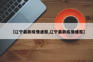 【辽宁最新疫情通报,辽宁最新疫情播报】