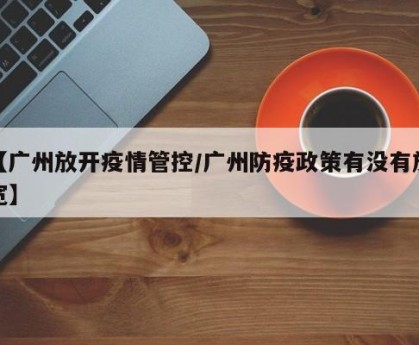 【广州放开疫情管控/广州防疫政策有没有放宽】