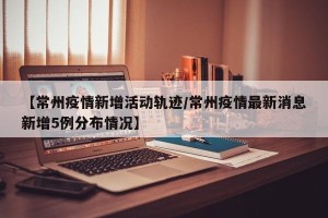 【常州疫情新增活动轨迹/常州疫情最新消息新增5例分布情况】