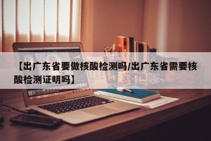 【出广东省要做核酸检测吗/出广东省需要核酸检测证明吗】