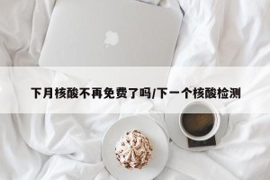 下月核酸不再免费了吗/下一个核酸检测