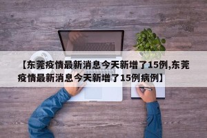 【东莞疫情最新消息今天新增了15例,东莞疫情最新消息今天新增了15例病例】