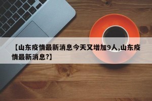 【山东疫情最新消息今天又增加9人,山东疫情最新消息?】