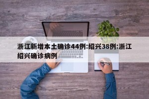 浙江新增本土确诊44例:绍兴38例:浙江绍兴确诊病例