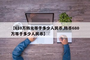 【610万韩元等于多少人民币,韩币680万等于多少人民币】