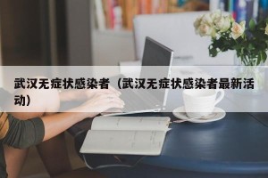 武汉无症状感染者（武汉无症状感染者最新活动）