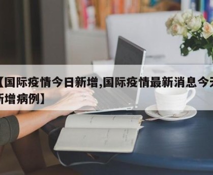 【国际疫情今日新增,国际疫情最新消息今天新增病例】