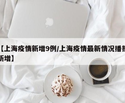 【上海疫情新增9例/上海疫情最新情况播报新增】