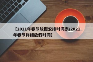 【2021年春节放假安排时间表/2021年春节详细放假时间】