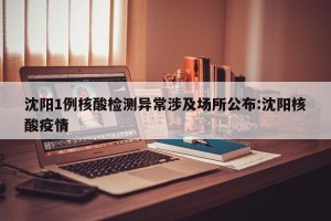 沈阳1例核酸检测异常涉及场所公布:沈阳核酸疫情