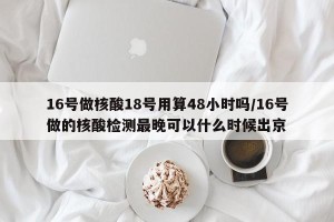 16号做核酸18号用算48小时吗/16号做的核酸检测最晚可以什么时候出京