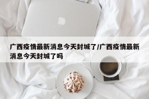 广西疫情最新消息今天封城了/广西疫情最新消息今天封城了吗